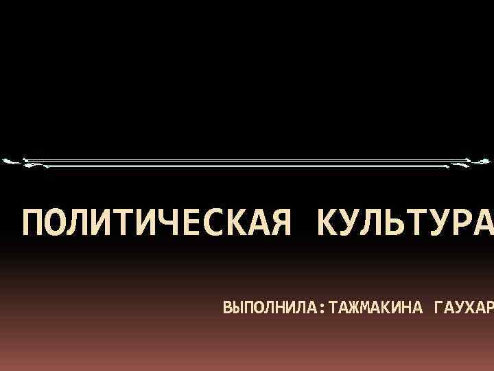 ПОЛИТИЧЕСКАЯ КУЛЬТУРА ВЫПОЛНИЛА: ТАЖМАКИНА ГАУХАР 