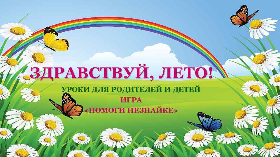 ЗДРАВСТВУЙ, ЛЕТО! УРОКИ ДЛЯ РОДИТЕЛЕЙ И ДЕТЕЙ ИГРА «ПОМОГИ НЕЗНАЙКЕ» 