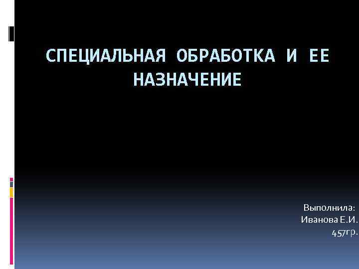 СПЕЦИАЛЬНАЯ ОБРАБОТКА И ЕЕ НАЗНАЧЕНИЕ Выполнила: Иванова Е. И. 457 гр. 