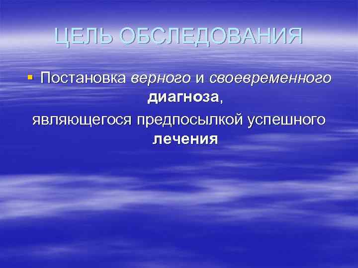 ЦЕЛЬ ОБСЛЕДОВАНИЯ § Постановка верного и своевременного диагноза, являющегося предпосылкой успешного лечения 