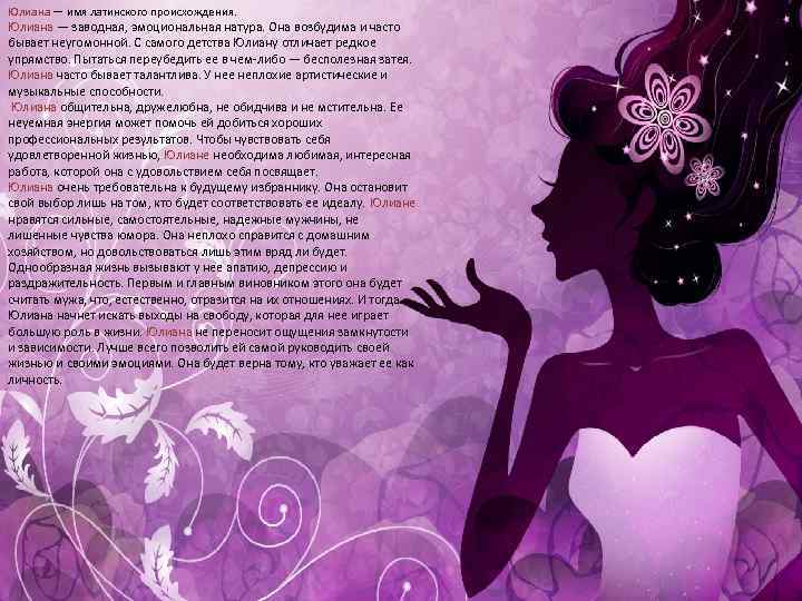 Юлиана — имя латинского происхождения. Юлиана — заводная, эмоциональная натура. Она возбудима и часто