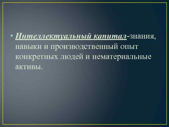  • Интеллектуальный капитал-знания, навыки и производственный опыт конкретных людей и нематериальные активы. 