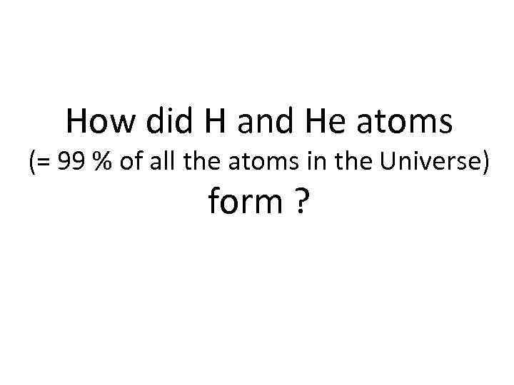 How did H and He atoms (= 99 % of all the atoms in