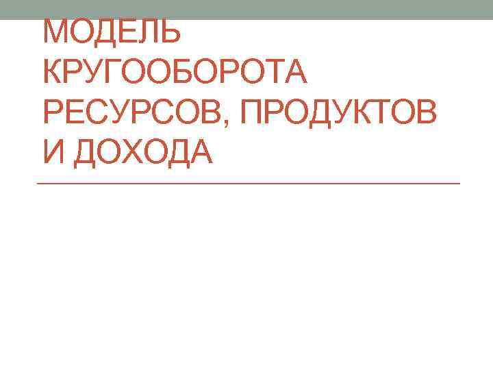 МОДЕЛЬ КРУГООБОРОТА РЕСУРСОВ, ПРОДУКТОВ И ДОХОДА 