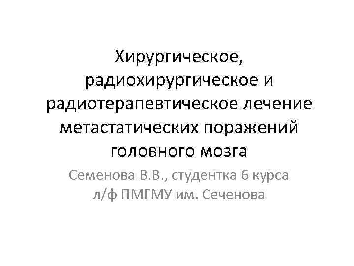 Хирургическое, радиохирургическое и радиотерапевтическое лечение метастатических поражений головного мозга Семенова В. В. , студентка