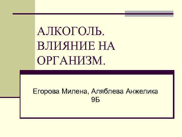 АЛКОГОЛЬ. ВЛИЯНИЕ НА ОРГАНИЗМ. Егорова Милена, Аляблева Анжелика 9 Б 