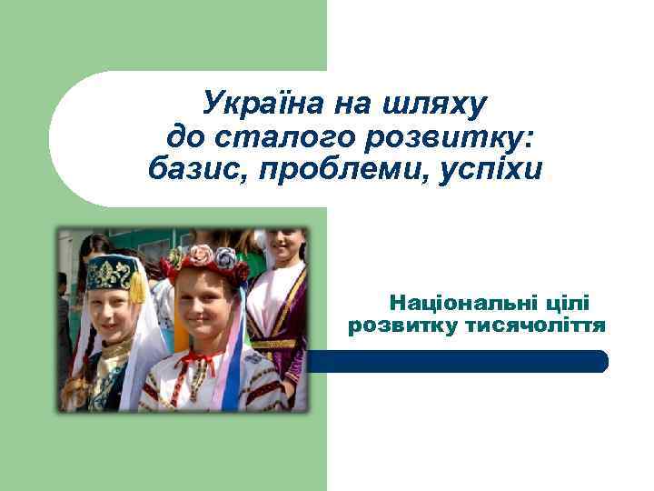 Україна на шляху до сталого розвитку: базис, проблеми, успіхи Національні цілі розвитку тисячоліття 