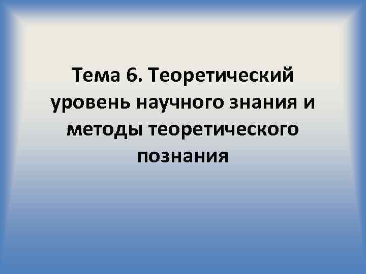 Тема 6. Теоретический уровень научного знания и методы теоретического познания 