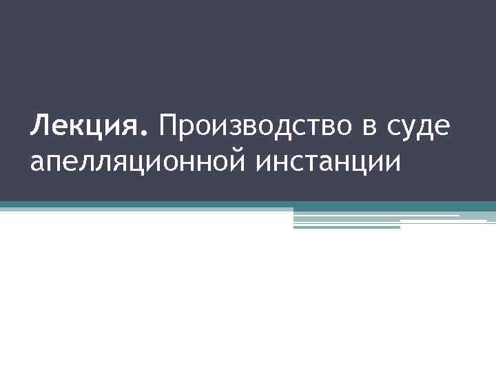 Лекция. Производство в суде апелляционной инстанции 