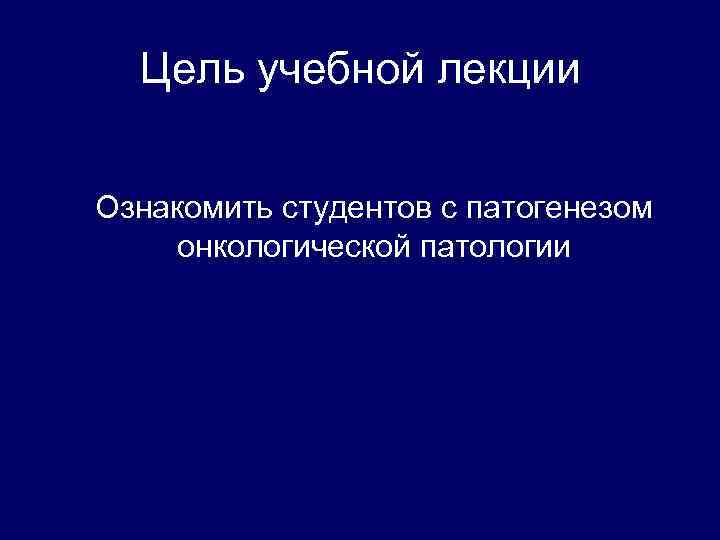 Цель учебной лекции Ознакомить студентов с патогенезом онкологической патологии 