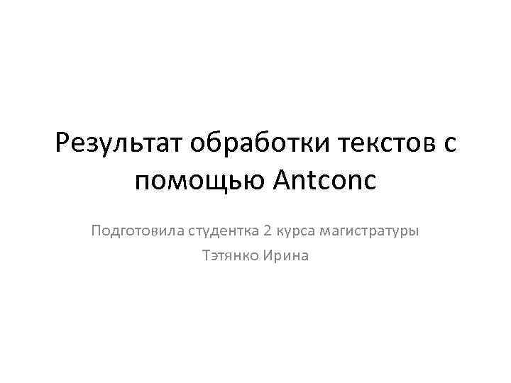 Результат обработки текстов с помощью Antconc Подготовила студентка 2 курса магистратуры Тэтянко Ирина 