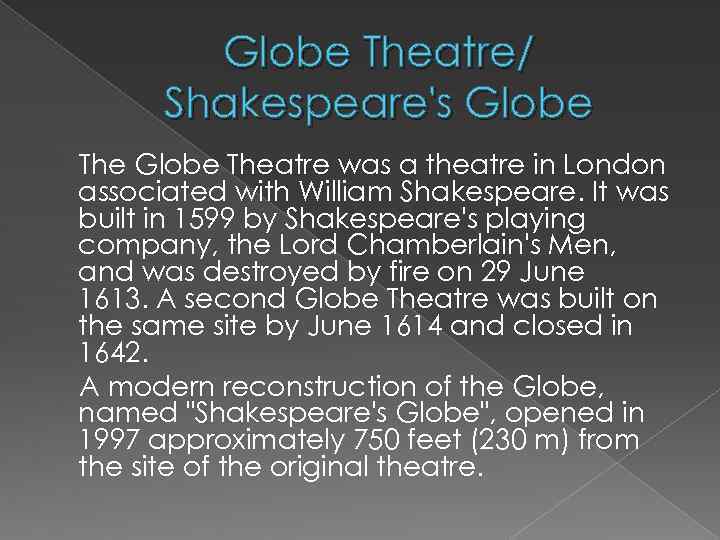 Globe Theatre/ Shakespeare's Globe Theatre was a theatre in London associated with William Shakespeare.