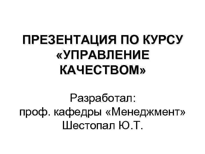ПРЕЗЕНТАЦИЯ ПО КУРСУ «УПРАВЛЕНИЕ КАЧЕСТВОМ» Разработал: проф. кафедры «Менеджмент» Шестопал Ю. Т. 