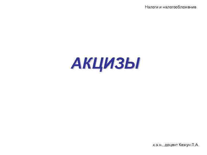 Налоги и налогообложение АКЦИЗЫ к. э. н. , доцент Кежун Л. А. 