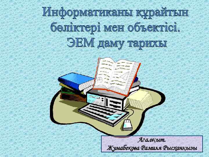 Информатиканы құрайтын бөліктері мен объектісі. ЭЕМ даму тарихы Аға. оқыт. Жумабекова Рамиля Рысханқызы 