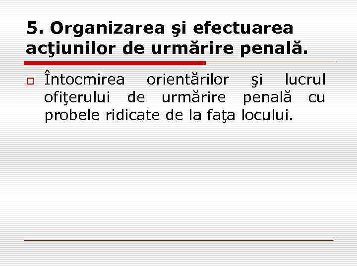 5. Organizarea şi efectuarea acţiunilor de urmărire penală. o Întocmirea orientărilor şi lucrul ofiţerului