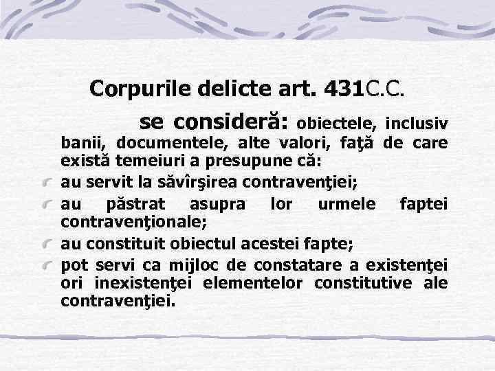 Corpurile delicte art. 431 C. C. se consideră: obiectele, inclusiv banii, documentele, alte valori,