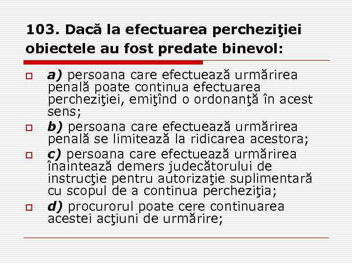 103. Dacă la efectuarea percheziţiei obiectele au fost predate binevol: o o a) persoana