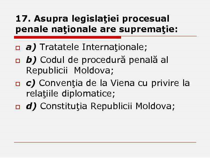 17. Asupra legislaţiei procesual penale naţionale are supremaţie: o o a) Tratatele Internaţionale; b)