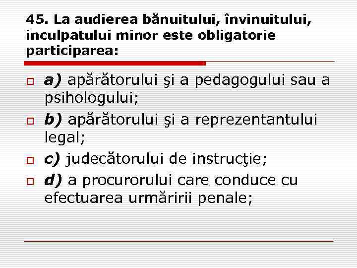 45. La audierea bănuitului, învinuitului, inculpatului minor este obligatorie participarea: o o a) apărătorului