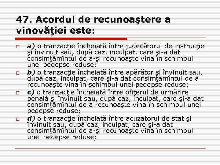 47. Acordul de recunoaştere a vinovăţiei este: o o a) o tranzacţie încheiată între