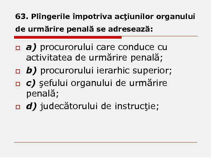 63. Plîngerile împotriva acţiunilor organului de urmărire penală se adresează: o o a) procurorului