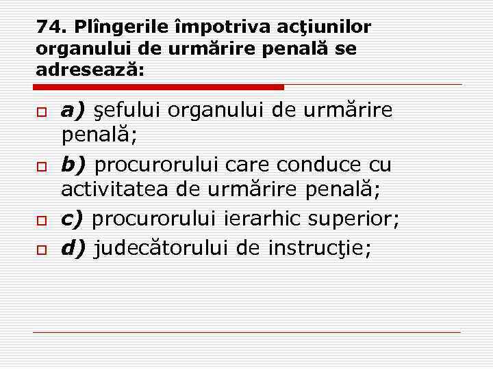 74. Plîngerile împotriva acţiunilor organului de urmărire penală se adresează: o o a) şefului