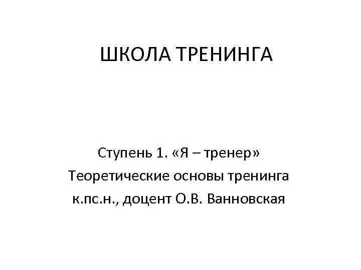 ШКОЛА ТРЕНИНГА Ступень 1. «Я – тренер» Теоретические основы тренинга к. пс. н. ,