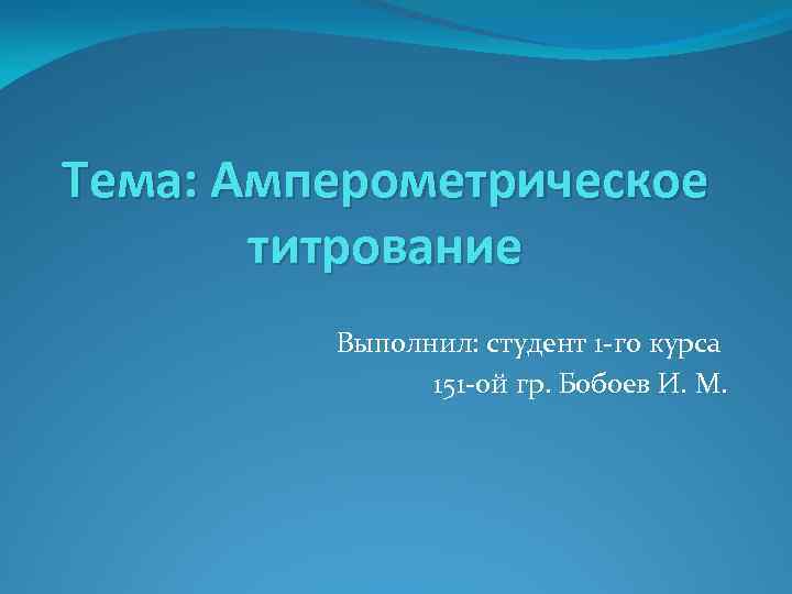 Тема: Амперометрическое титрование Выполнил: студент 1 -го курса 151 -ой гр. Бобоев И. М.