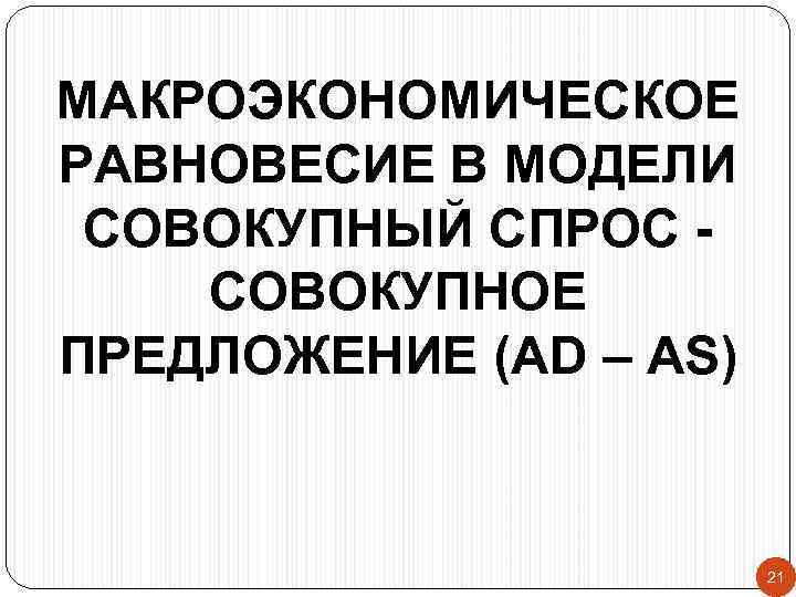 МАКРОЭКОНОМИЧЕСКОЕ РАВНОВЕСИЕ В МОДЕЛИ СОВОКУПНЫЙ СПРОС СОВОКУПНОЕ ПРЕДЛОЖЕНИЕ (AD – AS) 21 