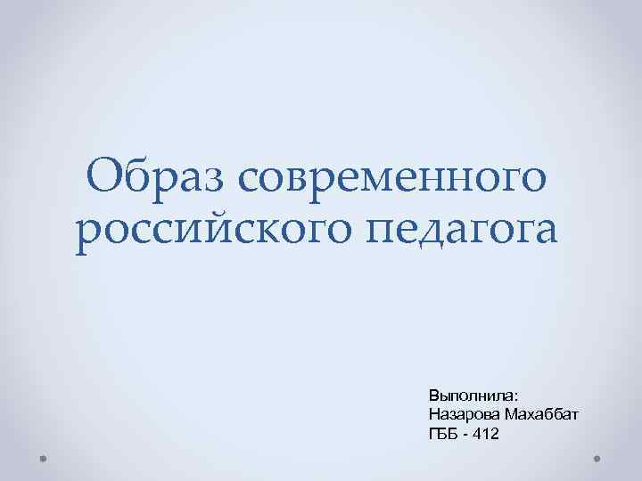 Образ современного российского педагога Выполнила: Назарова Махаббат ГББ - 412 