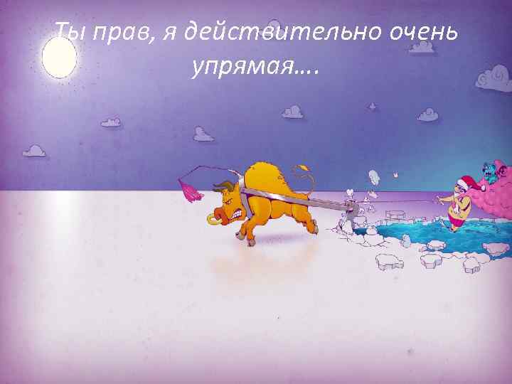 Ты прав, я действительно очень упрямая…. 