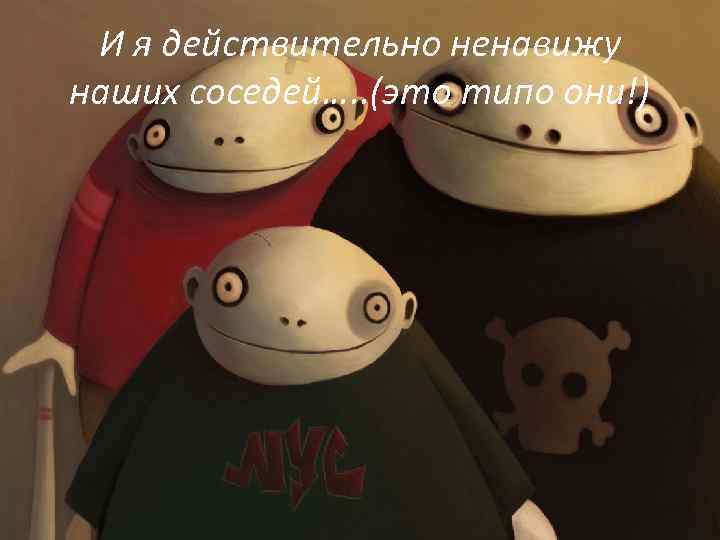 И я действительно ненавижу наших соседей…. . (это типо они!) 