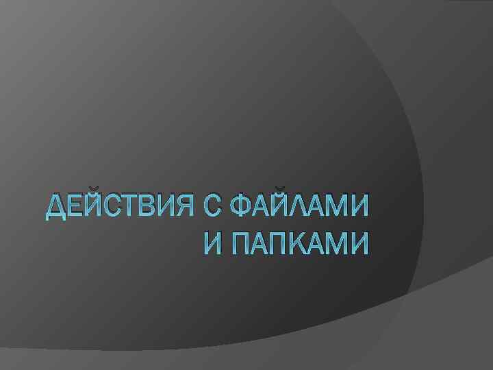 ДЕЙСТВИЯ С ФАЙЛАМИ И ПАПКАМИ 