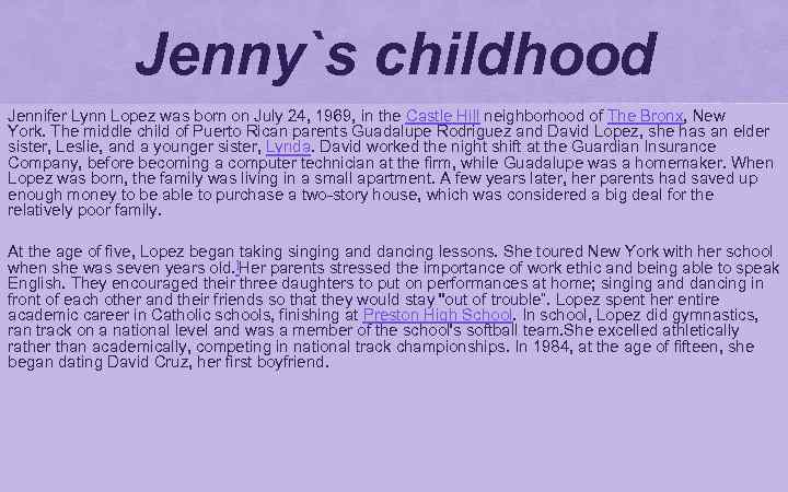 Jenny`s childhood Jennifer Lynn Lopez was born on July 24, 1969, in the Castle