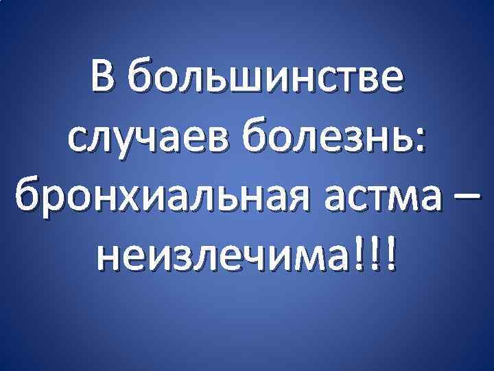 В большинстве случаев болезнь: бронхиальная астма – неизлечима!!! 