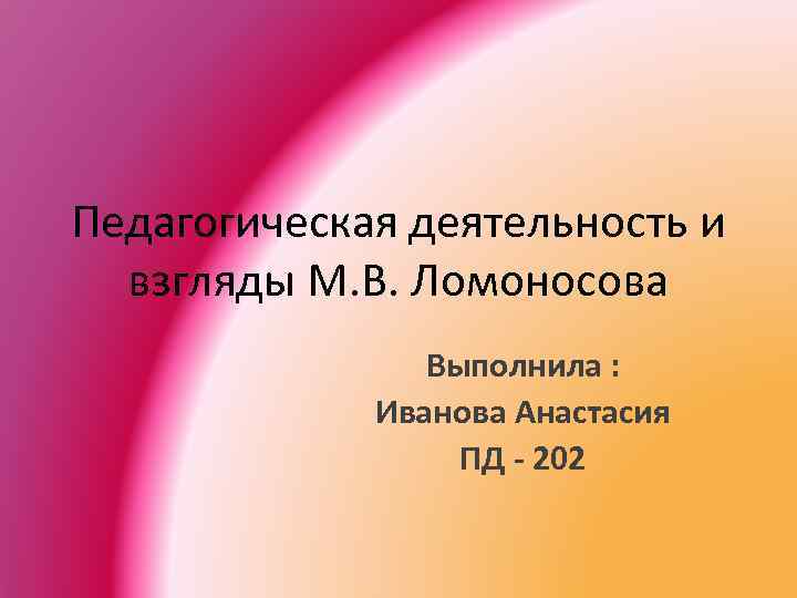 Педагогическая деятельность и взгляды М. В. Ломоносова Выполнила : Иванова Анастасия ПД - 202