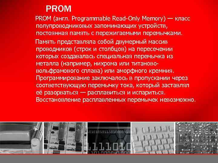 PROM (англ. Programmable Read-Only Memory) — класс полупроводниковых запоминающих устройств, постоянная память с пережигаемыми