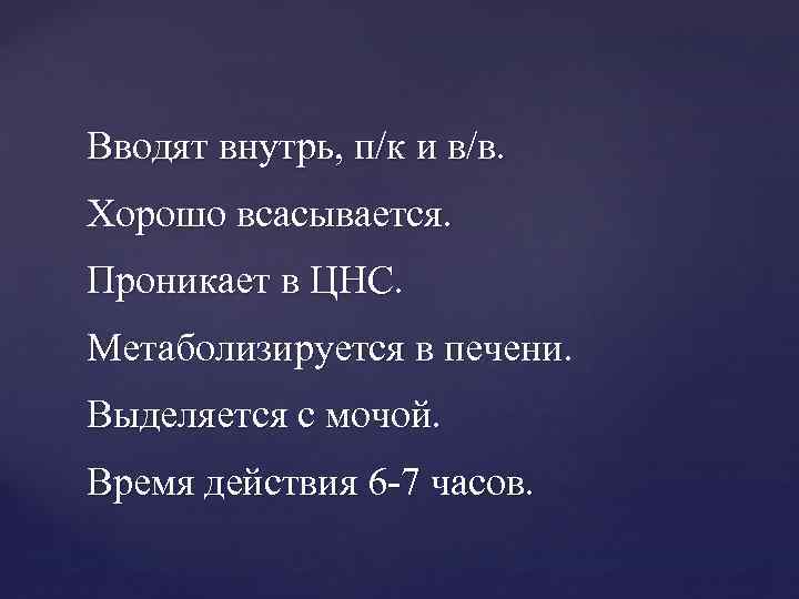 Вводят внутрь, п/к и в/в. Хорошо всасывается. Проникает в ЦНС. Метаболизируется в печени. Выделяется