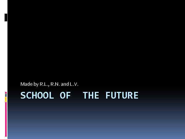 Made by R. L. , R. N. and L. V. SCHOOL OF THE FUTURE