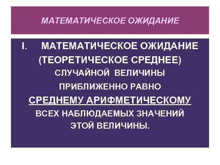МАТЕМАТИЧЕСКОЕ ОЖИДАНИЕ I. МАТЕМАТИЧЕСКОЕ ОЖИДАНИЕ (ТЕОРЕТИЧЕСКОЕ СРЕДНЕЕ) СЛУЧАЙНОЙ ВЕЛИЧИНЫ ПРИБЛИЖЕННО РАВНО СРЕДНЕМУ АРИФМЕТИЧЕСКОМУ ВСЕХ