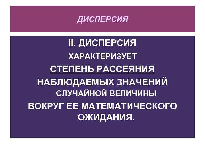 ДИСПЕРСИЯ II. ДИСПЕРСИЯ ХАРАКТЕРИЗУЕТ СТЕПЕНЬ РАССЕЯНИЯ НАБЛЮДАЕМЫХ ЗНАЧЕНИЙ СЛУЧАЙНОЙ ВЕЛИЧИНЫ ВОКРУГ ЕЕ МАТЕМАТИЧЕСКОГО ОЖИДАНИЯ.