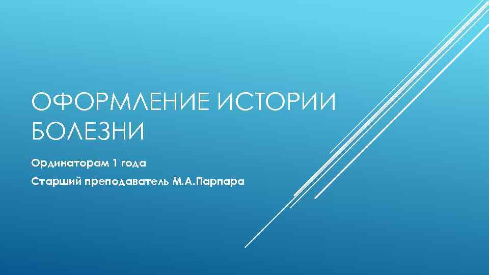 ОФОРМЛЕНИЕ ИСТОРИИ БОЛЕЗНИ Ординаторам 1 года Старший преподаватель М. А. Парпара 