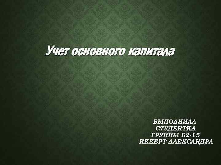 Учет основного капитала ВЫПОЛНИЛА СТУДЕНТКА ГРУППЫ Б 2 -15 ИККЕРТ АЛЕКСАНДРА 