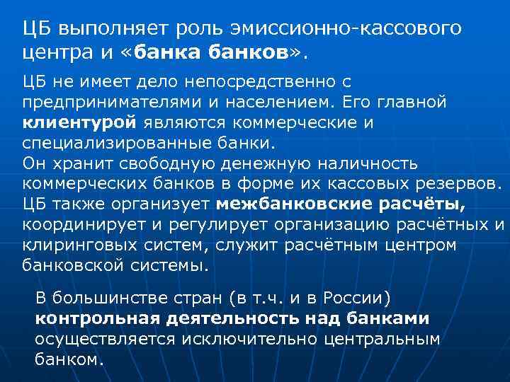 ЦБ выполняет роль эмиссионно-кассового центра и «банка банков» . ЦБ не имеет дело непосредственно