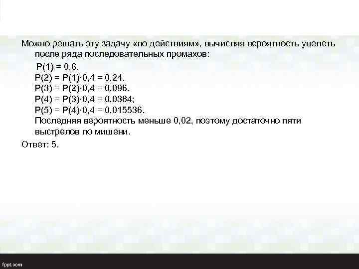 Можно решать эту задачу «по действиям» , вычисляя вероятность уцелеть после ряда последовательных промахов: