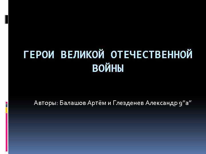 ГЕРОИ ВЕЛИКОЙ ОТЕЧЕСТВЕННОЙ ВОЙНЫ Авторы: Балашов Артём и Глезденев Александр 9”а” 