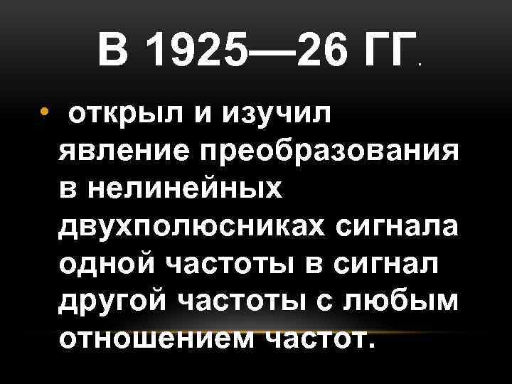 В 1925— 26 ГГ. • открыл и изучил явление преобразования в нелинейных двухполюсниках сигнала
