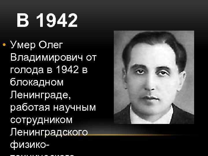 В 1942 • Умер Олег Владимирович от голода в 1942 в блокадном Ленинграде, работая