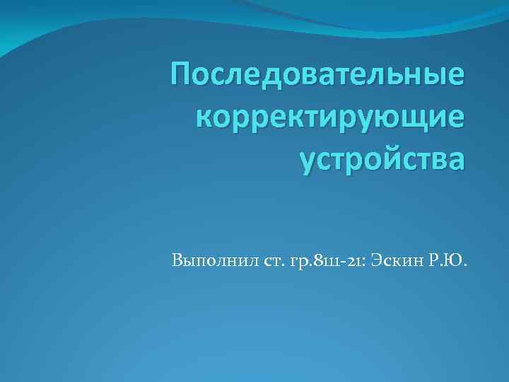 Последовательные корректирующие устройства Выполнил ст. гр. 8111 -21: Эскин Р. Ю. 